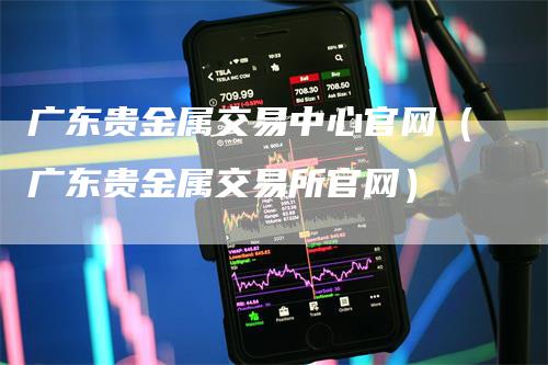 广东贵金属交易中心官网（广东贵金属交易所官网）-领航期货