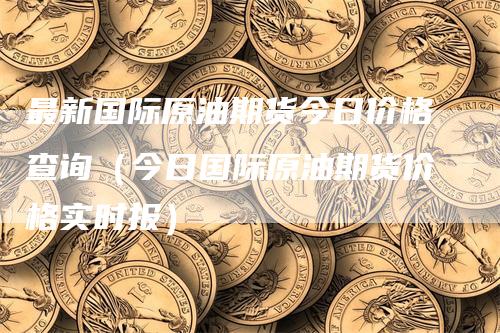 最新国际原油期货今日价格查询（今日国际原油期货价格实时报）-领航期货