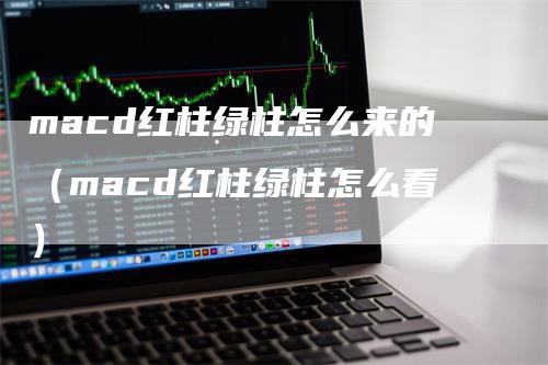 macd红柱绿柱怎么来的（macd红柱绿柱怎么看）-领航期货