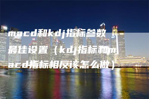 macd和kdj指标参数最佳设置（kdj指标和macd指标相反该怎么做）-领航期货