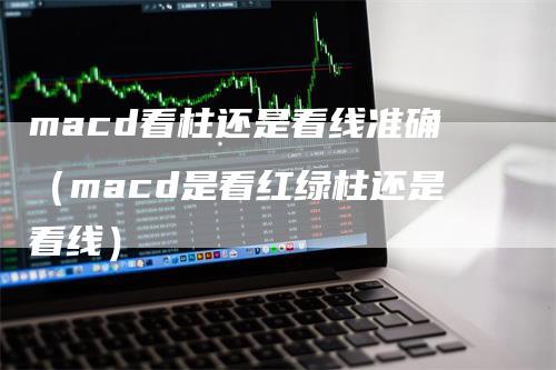 macd看柱还是看线准确（macd是看红绿柱还是看线）-领航期货