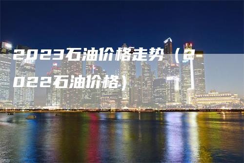 2023石油价格走势（2022石油价格）-领航期货