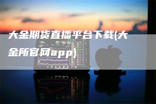 大金期货直播平台下载(大金所官网app)