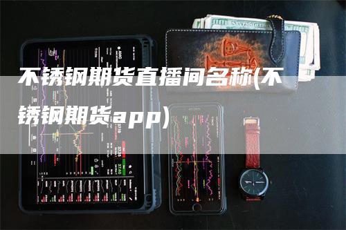 不锈钢期货直播间名称(不锈钢期货app)-领航期货