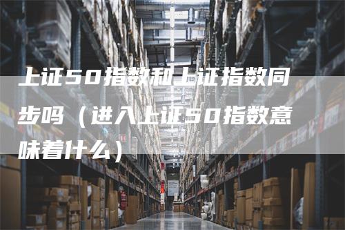 上证50指数和上证指数同步吗（进入上证50指数意味着什么）