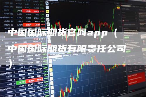 中国国际期货官网app（中国国际期货有限责任公司）