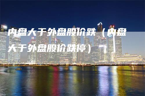 内盘大于外盘股价跌（内盘大于外盘股价跌停）-领航期货