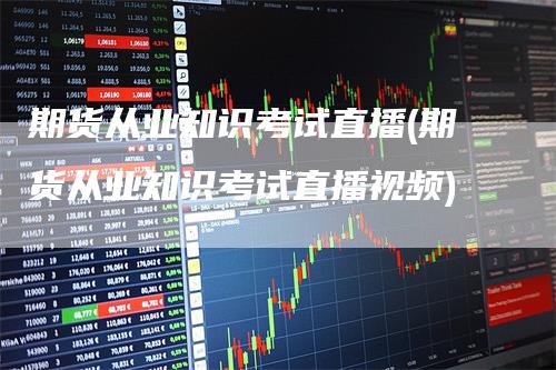 期货从业知识考试直播(期货从业知识考试直播视频)-领航期货