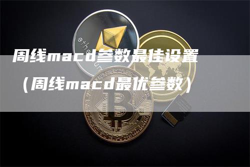 周线macd参数最佳设置（周线macd最优参数）-领航期货