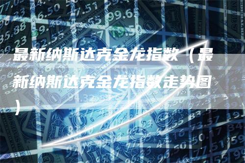 最新纳斯达克金龙指数（最新纳斯达克金龙指数走势图）