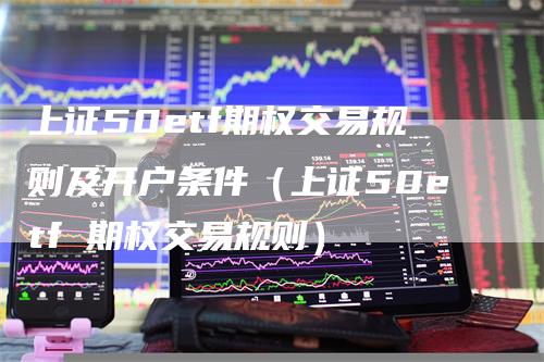 上证50etf期权交易规则及开户条件（上证50etf 期权交易规则）