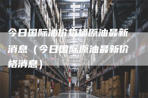 今日国际油价每桶原油最新消息（今日国际原油最新价格消息）-领航期货