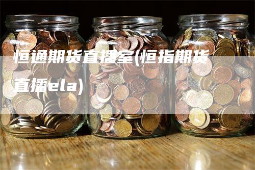 恒通期货直播室(恒指期货直播ela)-领航期货