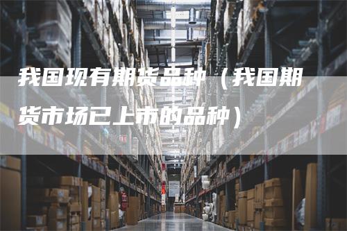 我国现有期货品种（我国期货市场已上市的品种）-领航期货