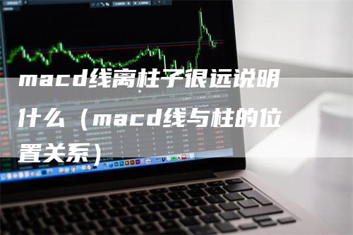 macd线离柱子很远说明什么（macd线与柱的位置关系）-领航期货