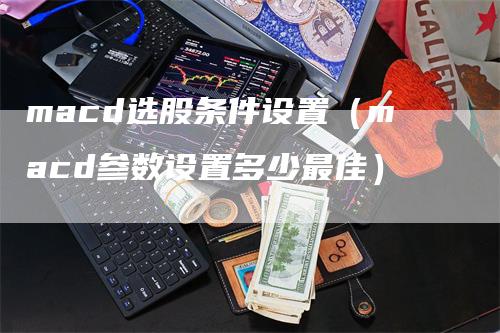 macd选股条件设置（macd参数设置多少最佳）-领航期货