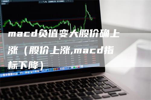 macd负值变大股价确上涨（股价上涨,macd指标下降）-领航期货