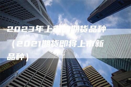 2023年上市的期货品种（2021期货即将上市新品种）