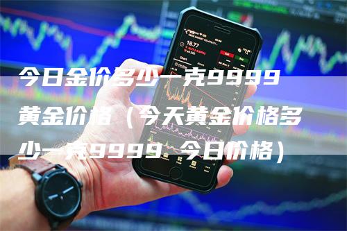 今日金价多少一克9999黄金价格（今天黄金价格多少一克9999 今日价格）-领航期货