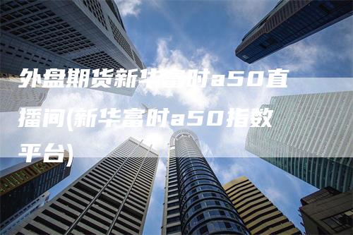 外盘期货新华富时a50直播间(新华富时a50指数平台)-领航期货