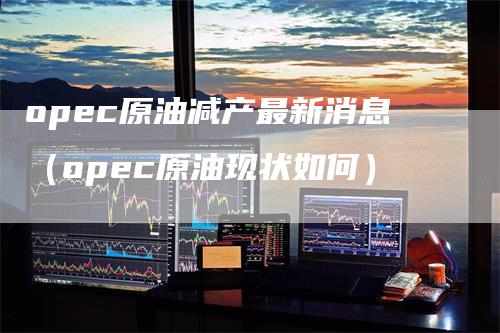 opec原油减产最新消息（opec原油现状如何）-领航期货