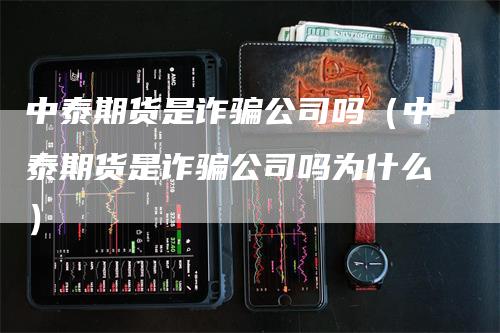 中泰期货是诈骗公司吗（中泰期货是诈骗公司吗为什么）-领航期货