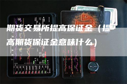 期货交易所提高保证金（提高期货保证金意味什么）-领航期货