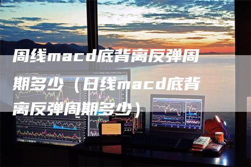 周线macd底背离反弹周期多少（日线macd底背离反弹周期多少）-领航期货