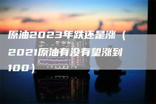 原油2023年跌还是涨（2021原油有没有望涨到100）-领航期货