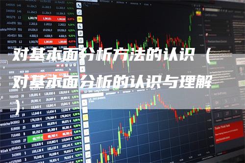 对基本面分析方法的认识（对基本面分析的认识与理解）-领航期货