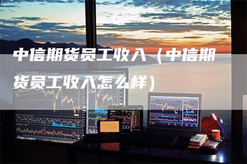 中信期货员工收入（中信期货员工收入怎么样）-领航期货