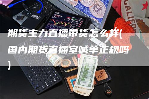 期货主力直播带货怎么样(国内期货直播室喊单正规吗)-领航期货