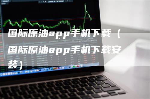 国际原油app手机下载（国际原油app手机下载安装）-领航期货