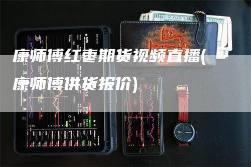 康师傅红枣期货视频直播(康师傅供货报价)-领航期货