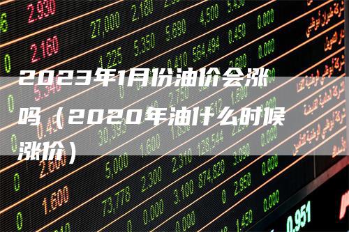 2023年1月份油价会涨吗（2020年油什么时候涨价）