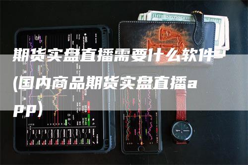 期货实盘直播需要什么软件(国内商品期货实盘直播app)