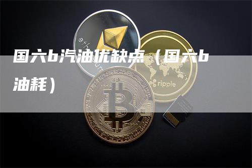 国六b汽油优缺点（国六b油耗）-领航期货