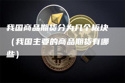 我国商品期货分为几个板块（我国主要的商品期货有哪些）-领航期货