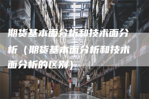 期货基本面分析和技术面分析（期货基本面分析和技术面分析的区别）-领航期货