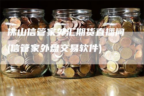 佛山信管家外汇期货直播间(信管家外盘交易软件)-领航期货