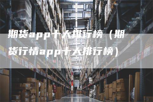 期货app十大排行榜（期货行情app十大排行榜）-领航期货