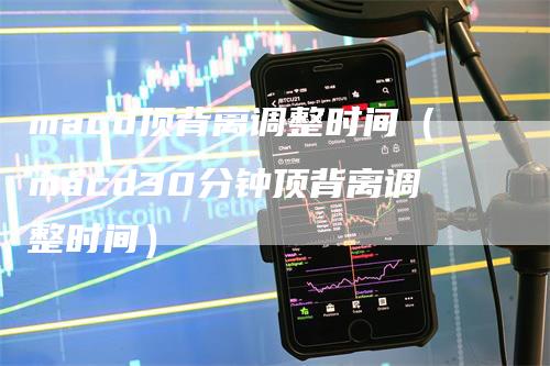 macd顶背离调整时间（macd30分钟顶背离调整时间）-领航期货