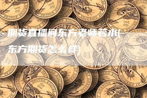 期货直播间东方老师若水(东方期货怎么样)-领航期货