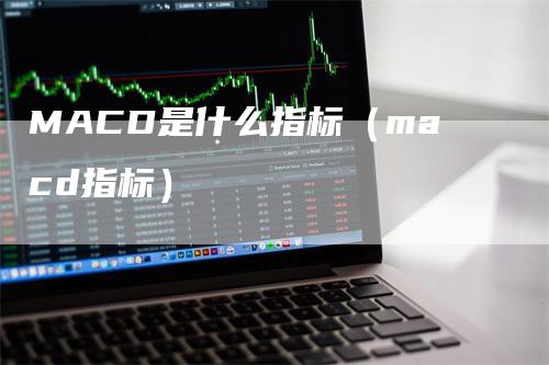 MACD是什么指标（macd指标）-领航期货