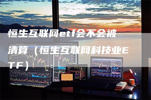 恒生互联网etf会不会被清算（恒生互联网科技业ETF）-领航期货