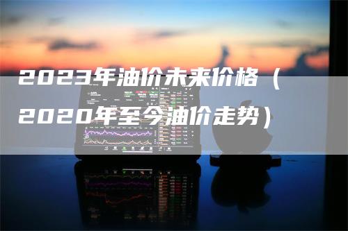 2023年油价未来价格（2020年至今油价走势）