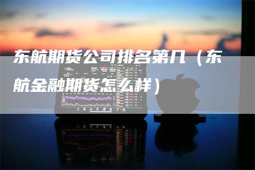 东航期货公司排名第几（东航金融期货怎么样）-领航期货