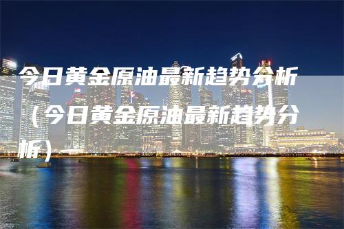 今日黄金原油最新趋势分析（今日黄金原油最新趋势分析）-领航期货