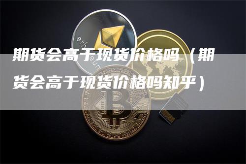 期货会高于现货价格吗（期货会高于现货价格吗知乎）-领航期货