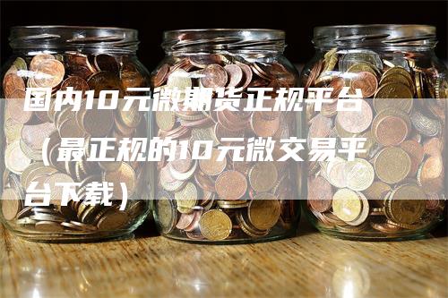 国内10元微期货正规平台（最正规的10元微交易平台下载）